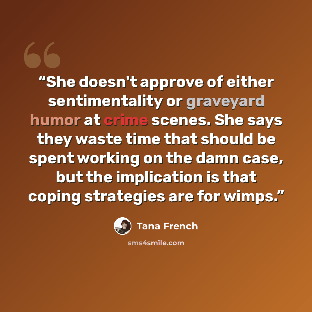“She doesn't approve of either sentimentality or graveyard humor at crime scenes. She says they waste time that should be spent working on the damn case, but the implication is that coping strategies are for wimps.” quote by Tana French