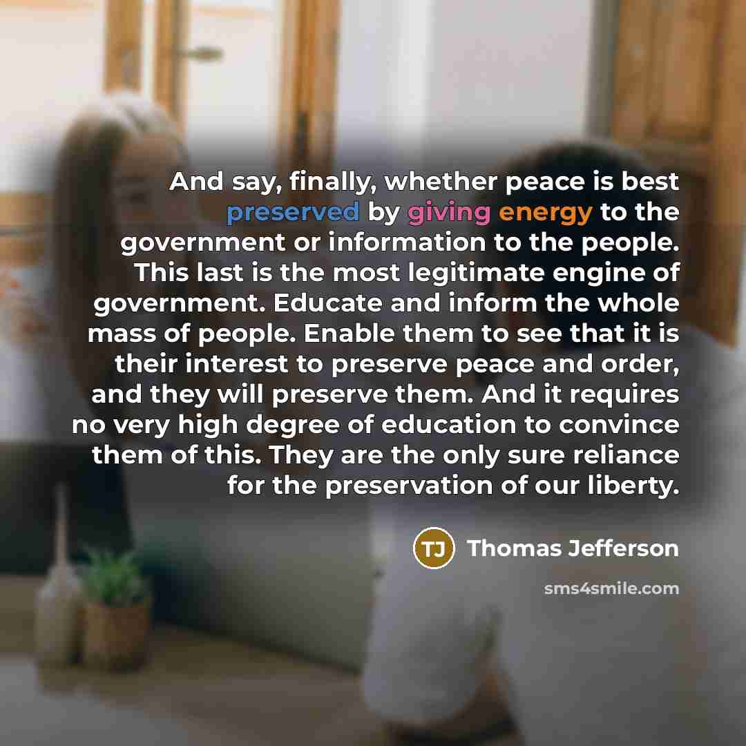 “And say, finally, whether peace is best preserved by giving energy to the government or information to the people. This last is the most legitimate engine of government. Educate and inform the whole mass of people. Enable them to see that it is their interest to preserve peace and order, and they…” quote by Thomas Jefferson