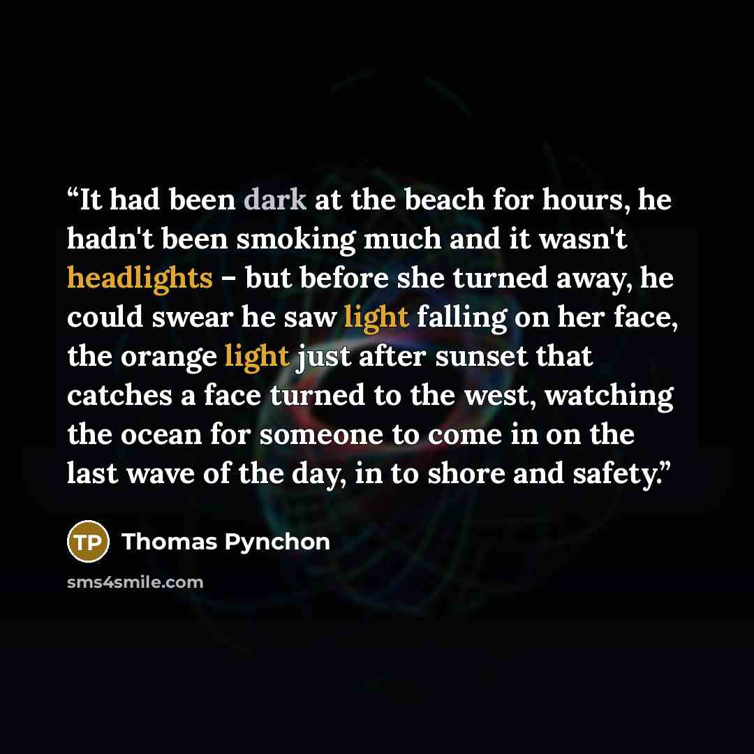 “It had been dark at the beach for hours, he hadn't been smoking much and it wasn't headlights – but before she turned away, he could swear he saw light falling on her face, the orange light just after sunset that catches a face turned to the west, watching the ocean for someone to come in on the…” quote by Thomas Pynchon