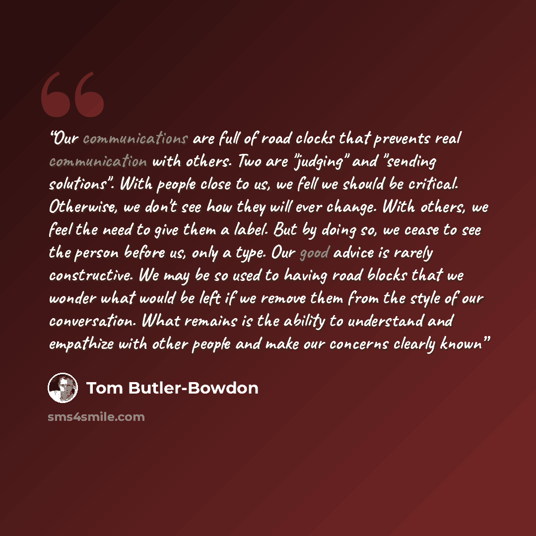 “Our communications are full of road clocks that prevents real communication with others. Two are "judging" and "sending solutions". With people close to us, we fell we should be critical. Otherwise, we don't see how they will ever change. With others, we feel the need to give them a label. But by…” quote by Tom Butler-Bowdon