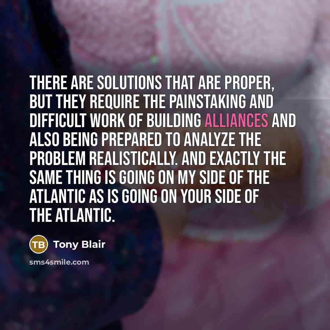 “There are solutions that are proper, but they require the painstaking and difficult work of building alliances and also being prepared to analyze the problem realistically. And exactly the same thing is going on my side of the Atlantic as is going on your side of the Atlantic.” quote by Tony Blair