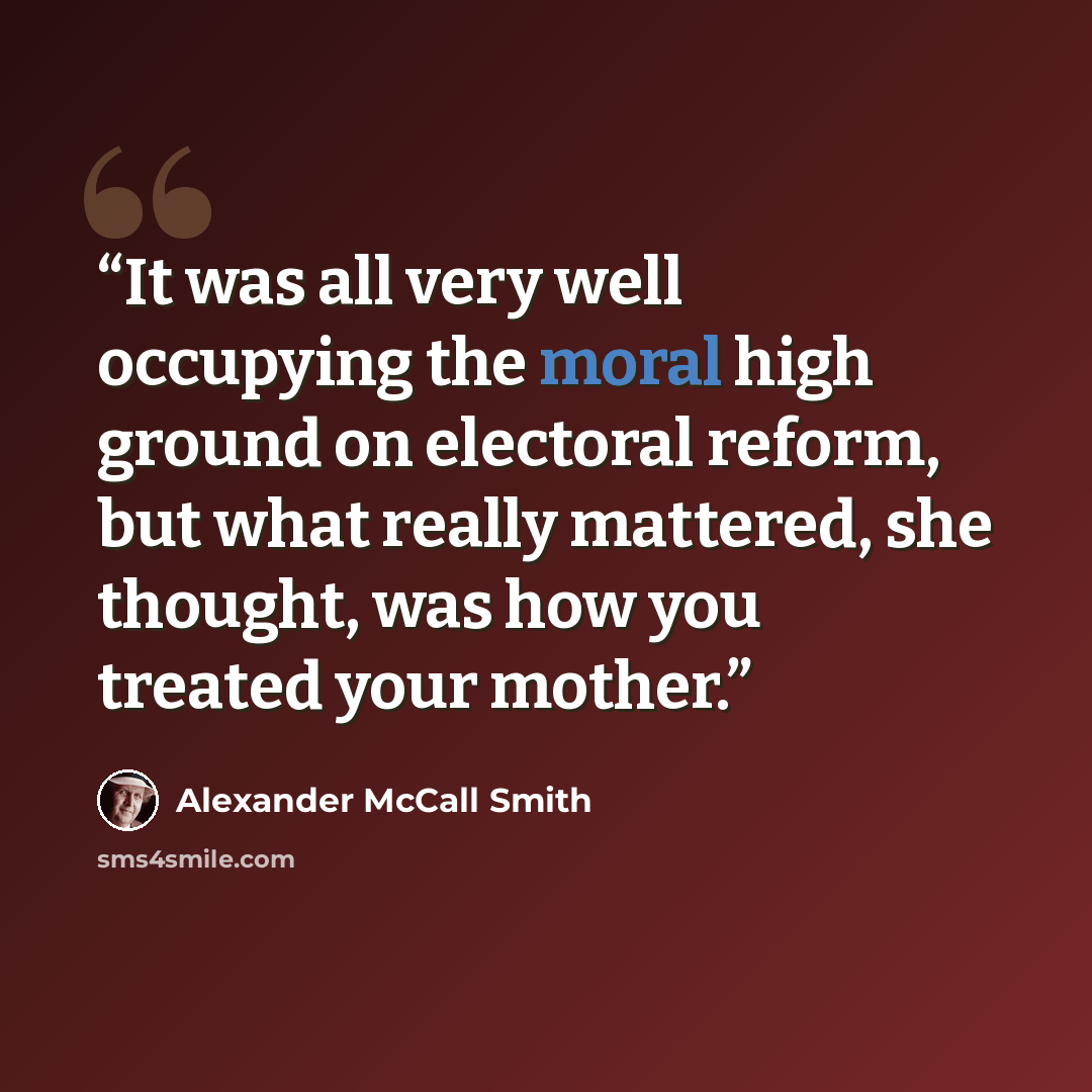“It was all very well occupying the moral high ground on electoral reform, but what really mattered, she thought, was how you treated your mother.” quote by Alexander McCall Smith