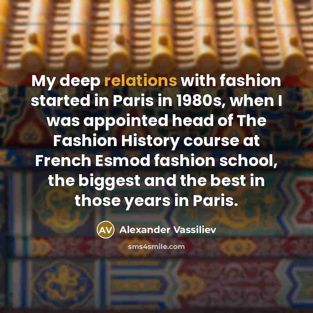 “My deep relations with fashion started in Paris in 1980s, when I was appointed head of The Fashion History course at French Esmod fashion school, the biggest and the best in those years in Paris.” quote by Alexander Vassiliev