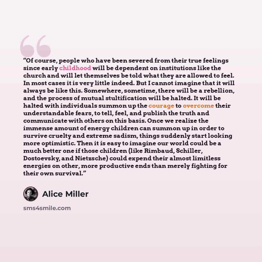 “Of course, people who have been severed from their true feelings since early childhood will be dependent on institutions like the church and will let themselves be told what they are allowed to feel. In most cases it is very little indeed. But I cannot imagine that it will always be like this…” quote by Alice Miller