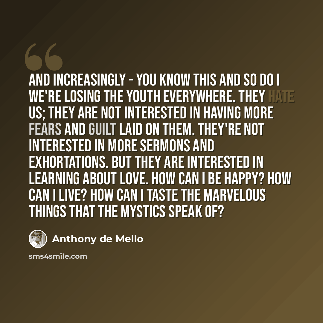 “And increasingly - you know this and so do I we're losing the youth everywhere. They hate us; they are not interested in having more fears and guilt laid on them. They're not interested in more sermons and exhortations. But they are interested in learning about love. How can I be happy? How can I…” quote by Anthony de Mello