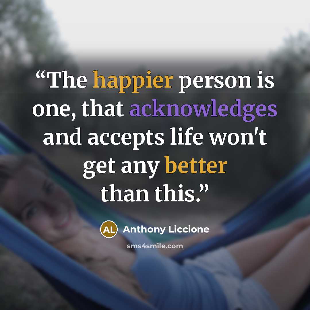 “The happier person is one, that acknowledges and accepts life won't get any better than this.” quote by Anthony Liccione