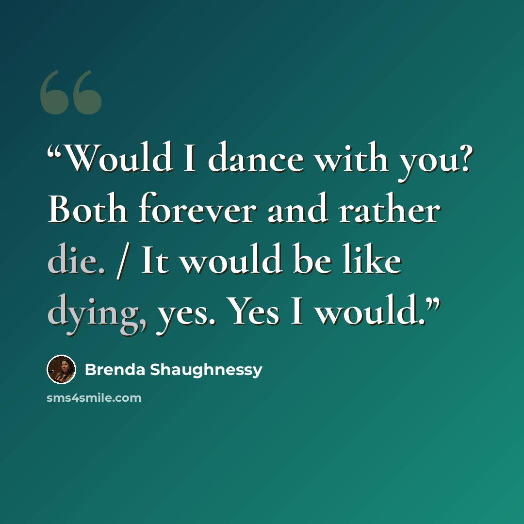 “Would I dance with you? Both forever and rather die. / It would be like dying, yes. Yes I would.” quote by Brenda Shaughnessy