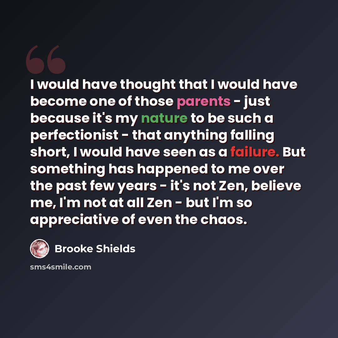 “I would have thought that I would have become one of those parents - just because it's my nature to be such a perfectionist - that anything falling short, I would have seen as a failure. But something has happened to me over the past few years - it's not Zen, believe me, I'm not at all Zen - but…” quote by Brooke Shields
