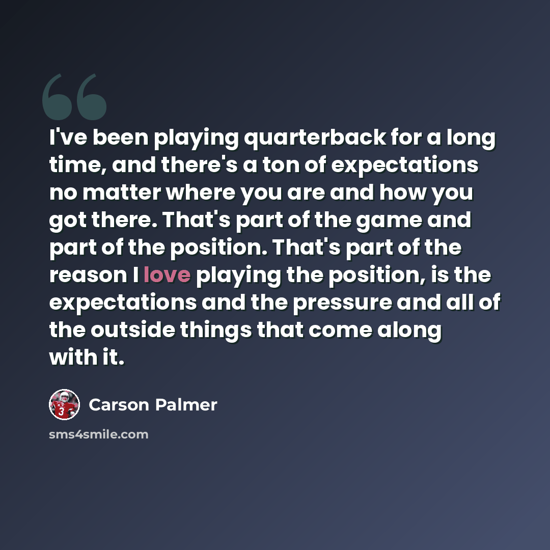“I've been playing quarterback for a long time, and there's a ton of expectations no matter where you are and how you got there. That's part of the game and part of the position. That's part of the reason I love playing the position, is the expectations and the pressure and all of the outside…” quote by Carson Palmer