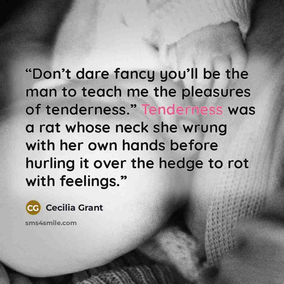 “Don’t dare fancy you’ll be the man to teach me the pleasures of tenderness.” Tenderness was a rat whose neck she wrung with her own hands before hurling it over the hedge to rot with feelings.” quote by Cecilia Grant