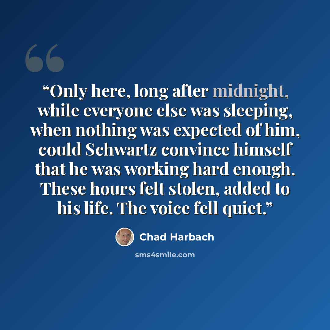 “Only here, long after midnight, while everyone else was sleeping, when nothing was expected of him, could Schwartz convince himself that he was working hard enough. These hours felt stolen, added to his life. The voice fell quiet.” quote by Chad Harbach