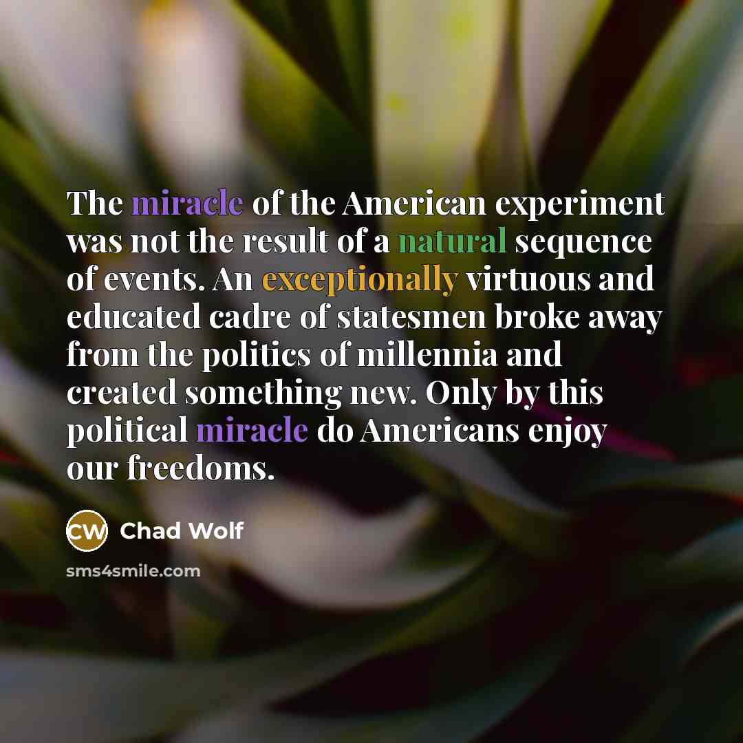 “The miracle of the American experiment was not the result of a natural sequence of events. An exceptionally virtuous and educated cadre of statesmen broke away from the politics of millennia and created something new. Only by this political miracle do Americans enjoy our freedoms.” quote by Chad Wolf