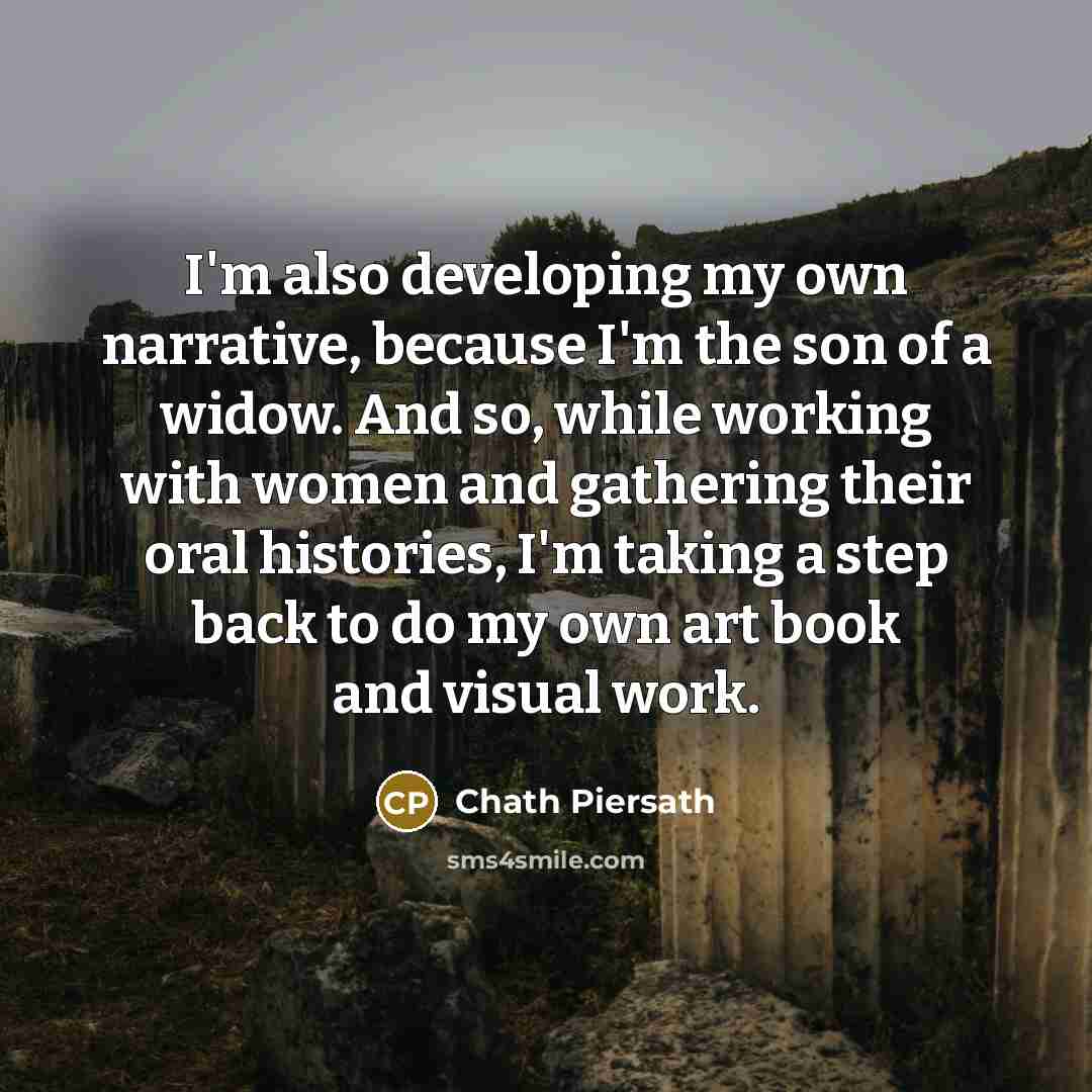 “I'm also developing my own narrative, because I'm the son of a widow. And so, while working with women and gathering their oral histories, I'm taking a step back to do my own art book and visual work.” quote by Chath Piersath