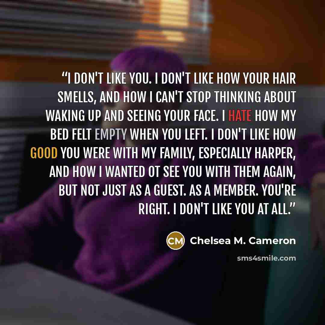 “I don't like you. I don't like how your hair smells, and how I can't stop thinking about waking up and seeing your face. I hate how my bed felt empty when you left. I don't like how good you were with my family, especially Harper, and how I wanted ot see you with them again, but not just as a…” quote by Chelsea M. Cameron