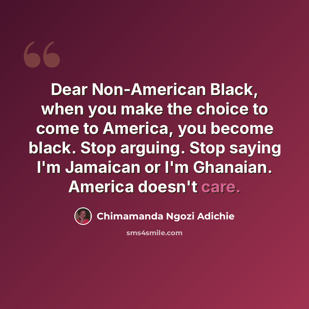 “Dear Non-American Black, when you make the choice to come to America, you become black. Stop arguing. Stop saying I'm Jamaican or I'm Ghanaian. America doesn't care.” quote by Chimamanda Ngozi Adichie