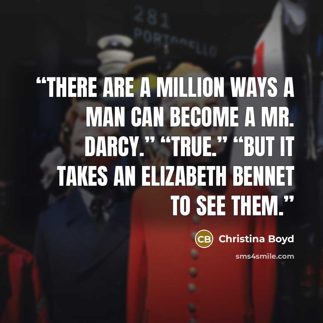 “There are a million ways a man can become a Mr. Darcy.” “True.” “But it takes an Elizabeth Bennet to see them.” quote by Christina Boyd