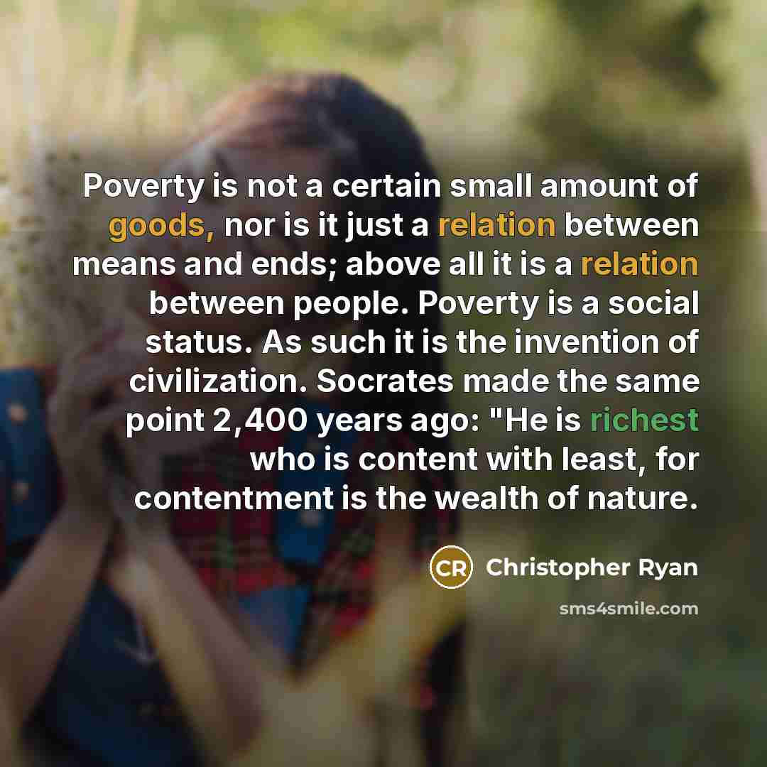 “Poverty is not a certain small amount of goods, nor is it just a relation between means and ends; above all it is a relation between people. Poverty is a social status. As such it is the invention of civilization. Socrates made the same point 2,400 years ago: "He is richest who is content with…” quote by Christopher Ryan