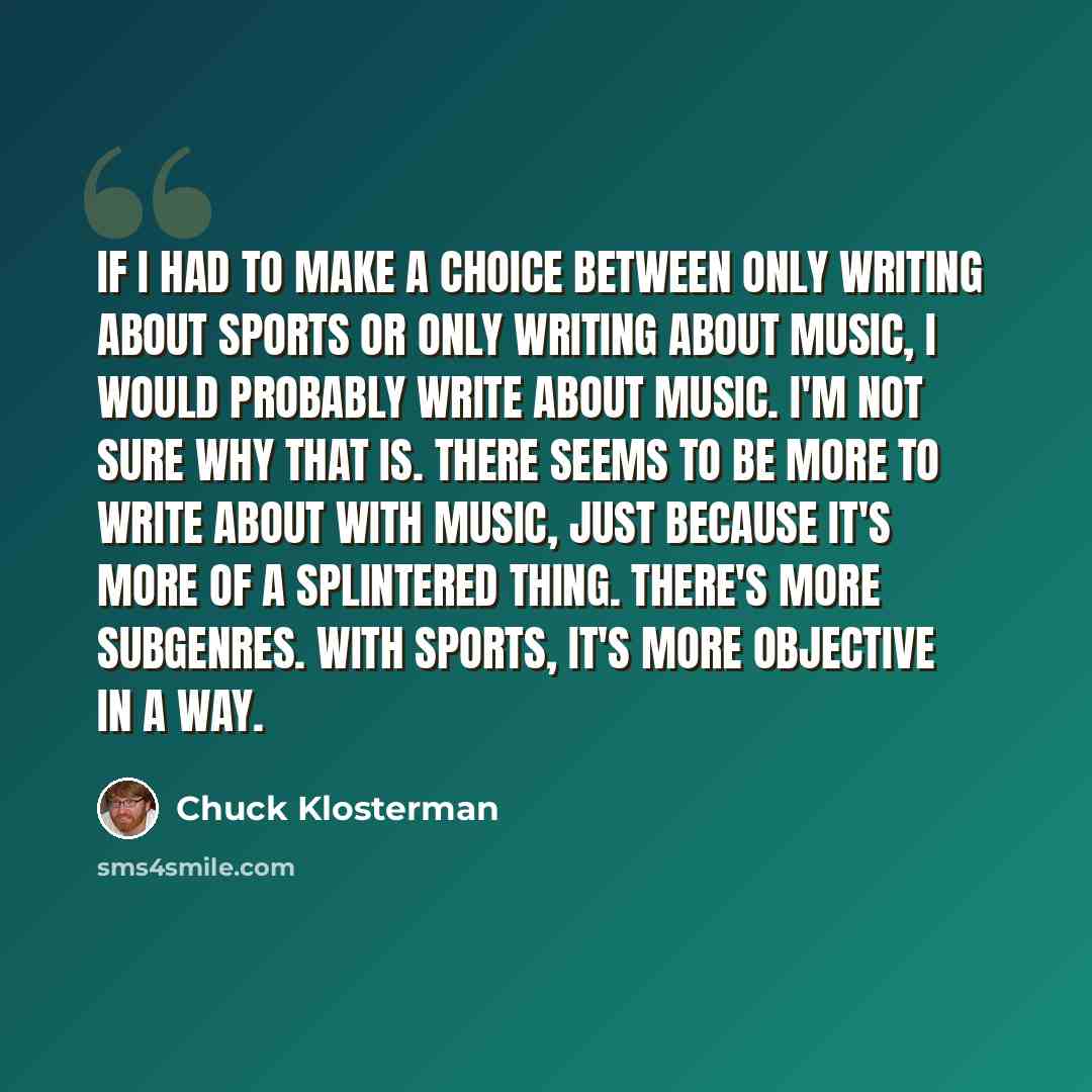 “If I had to make a choice between only writing about sports or only writing about music, I would probably write about music. I'm not sure why that is. There seems to be more to write about with music, just because it's more of a splintered thing. There's more subgenres. With sports, it's more…” quote by Chuck Klosterman
