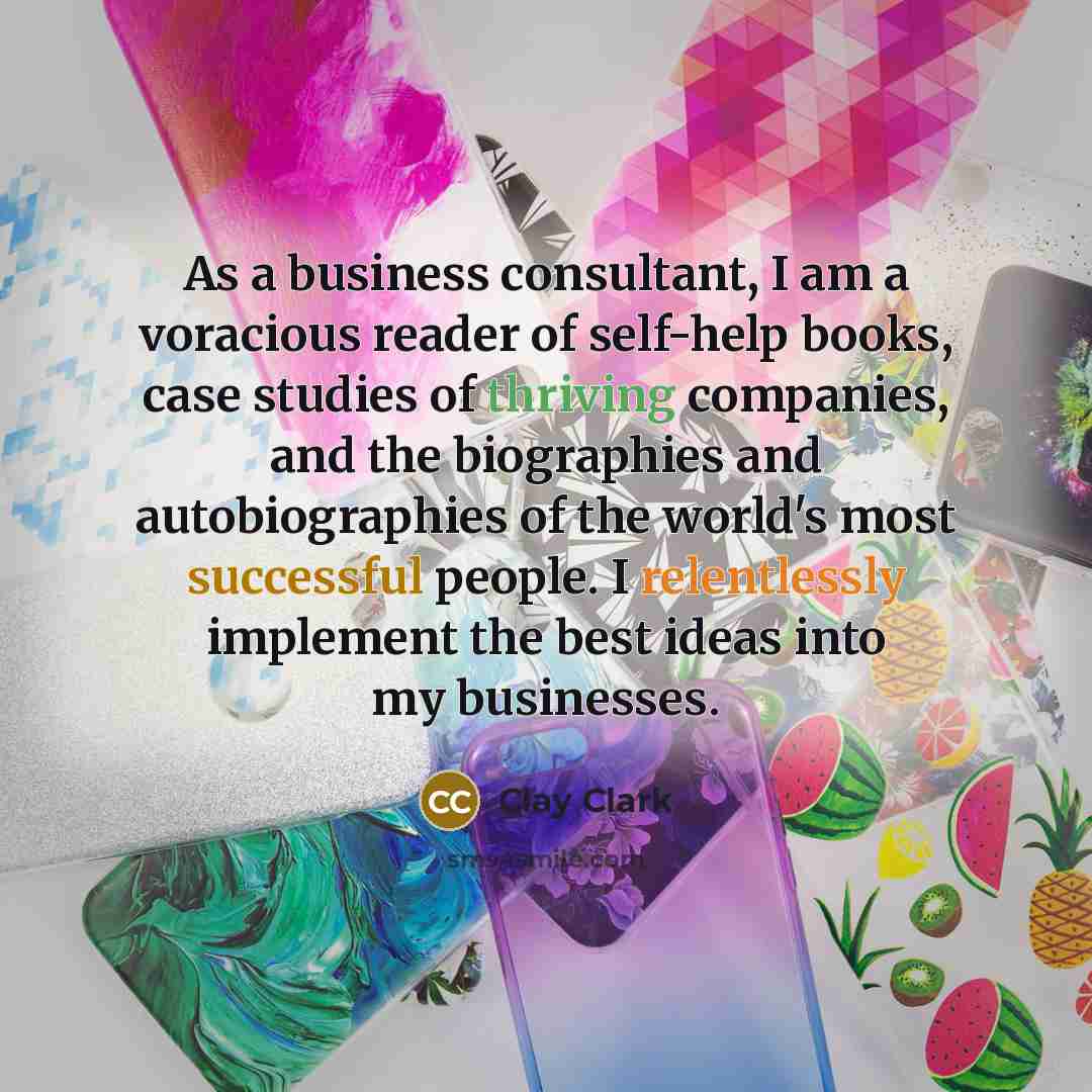 “As a business consultant, I am a voracious reader of self-help books, case studies of thriving companies, and the biographies and autobiographies of the world's most successful people. I relentlessly implement the best ideas into my businesses.” quote by Clay Clark