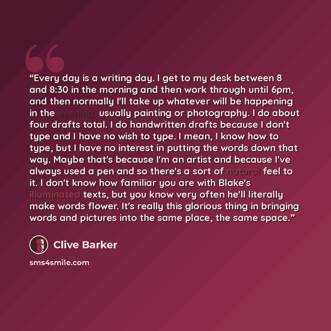 “Every day is a writing day. I get to my desk between 8 and 8:30 in the morning and then work through until 6pm, and then normally I'll take up whatever will be happening in the evening, usually painting or photography. I do about four drafts total. I do handwritten drafts because I don't type and…” quote by Clive Barker