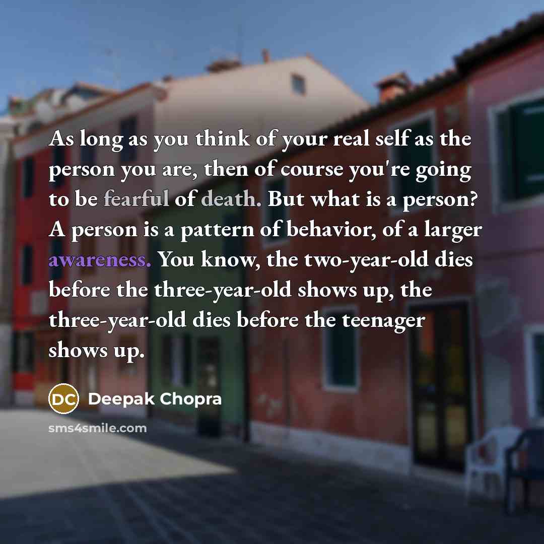 “As long as you think of your real self as the person you are, then of course you're going to be fearful of death. But what is a person? A person is a pattern of behavior, of a larger awareness. You know, the two-year-old dies before the three-year-old shows up, the three-year-old dies before the…” quote by Deepak Chopra