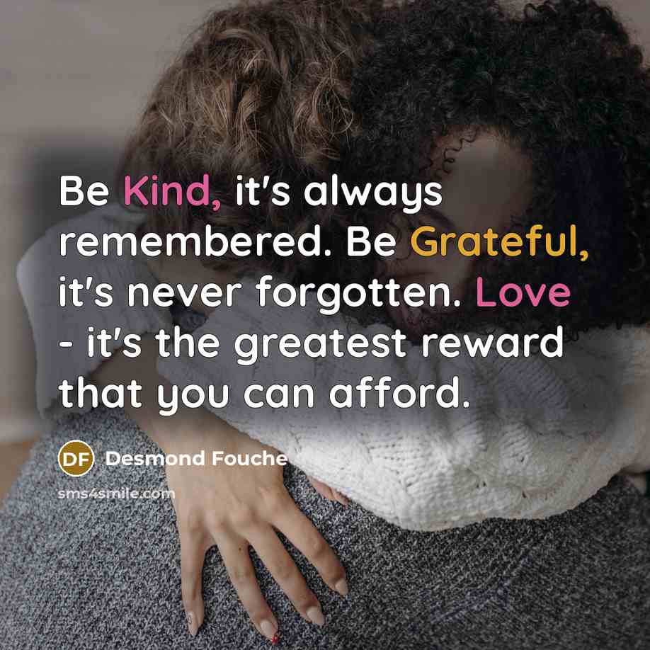 “Be Kind, it's always remembered. Be Grateful, it's never forgotten. Love - it's the greatest reward that you can afford.” quote by Desmond Fouche