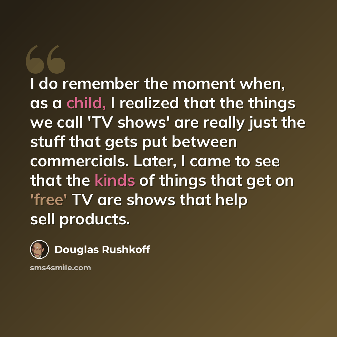 “I do remember the moment when, as a child, I realized that the things we call 'TV shows' are really just the stuff that gets put between commercials. Later, I came to see that the kinds of things that get on 'free' TV are shows that help sell products.” quote by Douglas Rushkoff