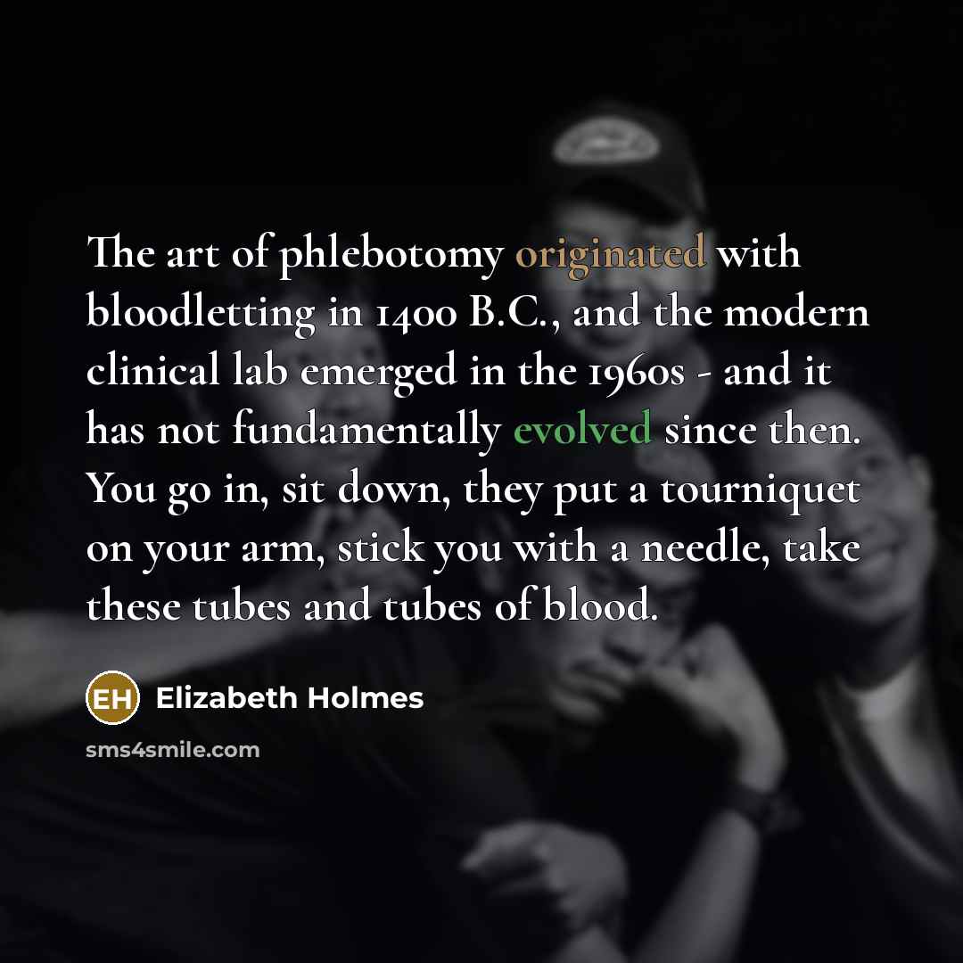 “The art of phlebotomy originated with bloodletting in 1400 B.C., and the modern clinical lab emerged in the 1960s - and it has not fundamentally evolved since then. You go in, sit down, they put a tourniquet on your arm, stick you with a needle, take these tubes and tubes of blood.” quote by Elizabeth Holmes