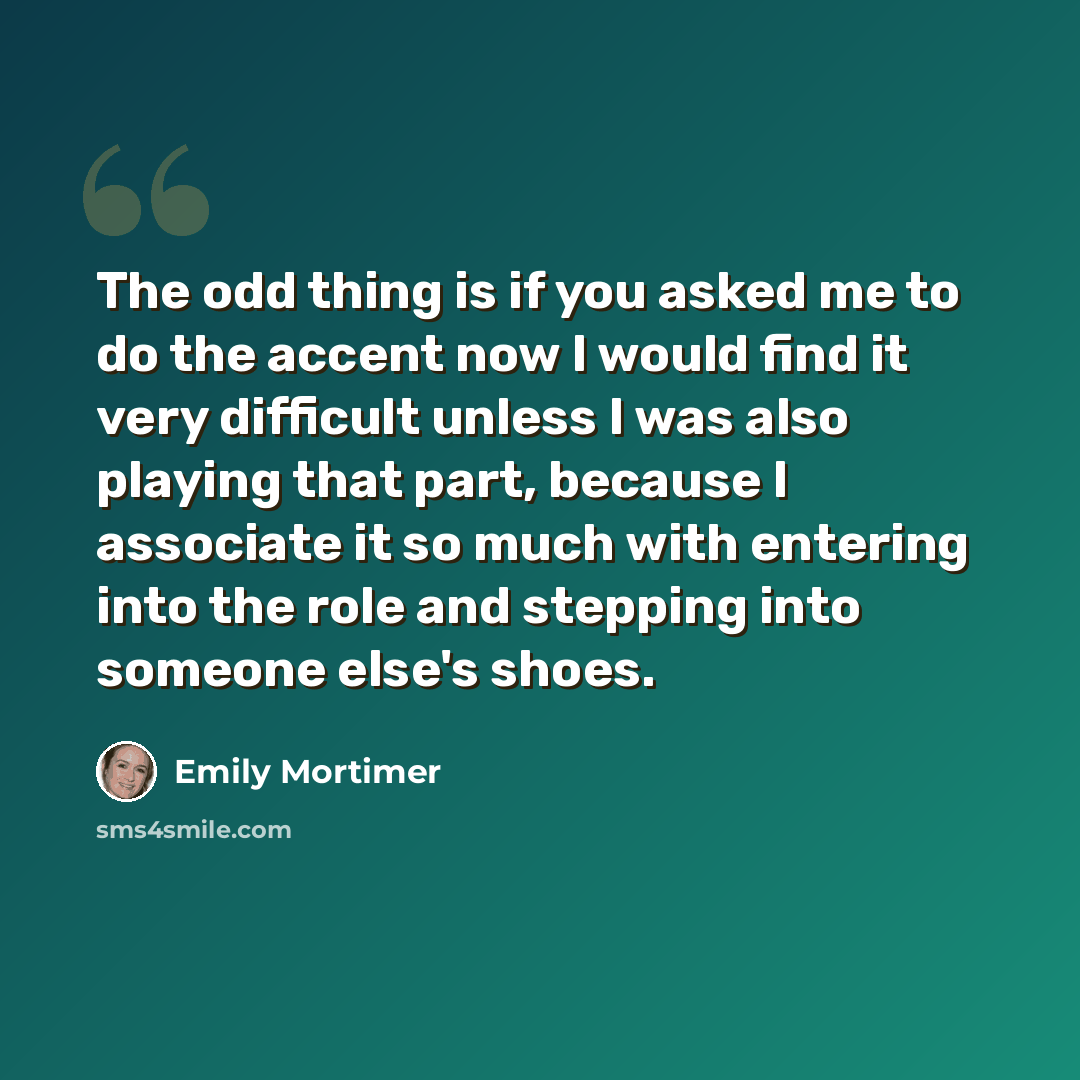 “The odd thing is if you asked me to do the accent now I would find it very difficult unless I was also playing that part, because I associate it so much with entering into the role and stepping into someone else's shoes.” quote by Emily Mortimer