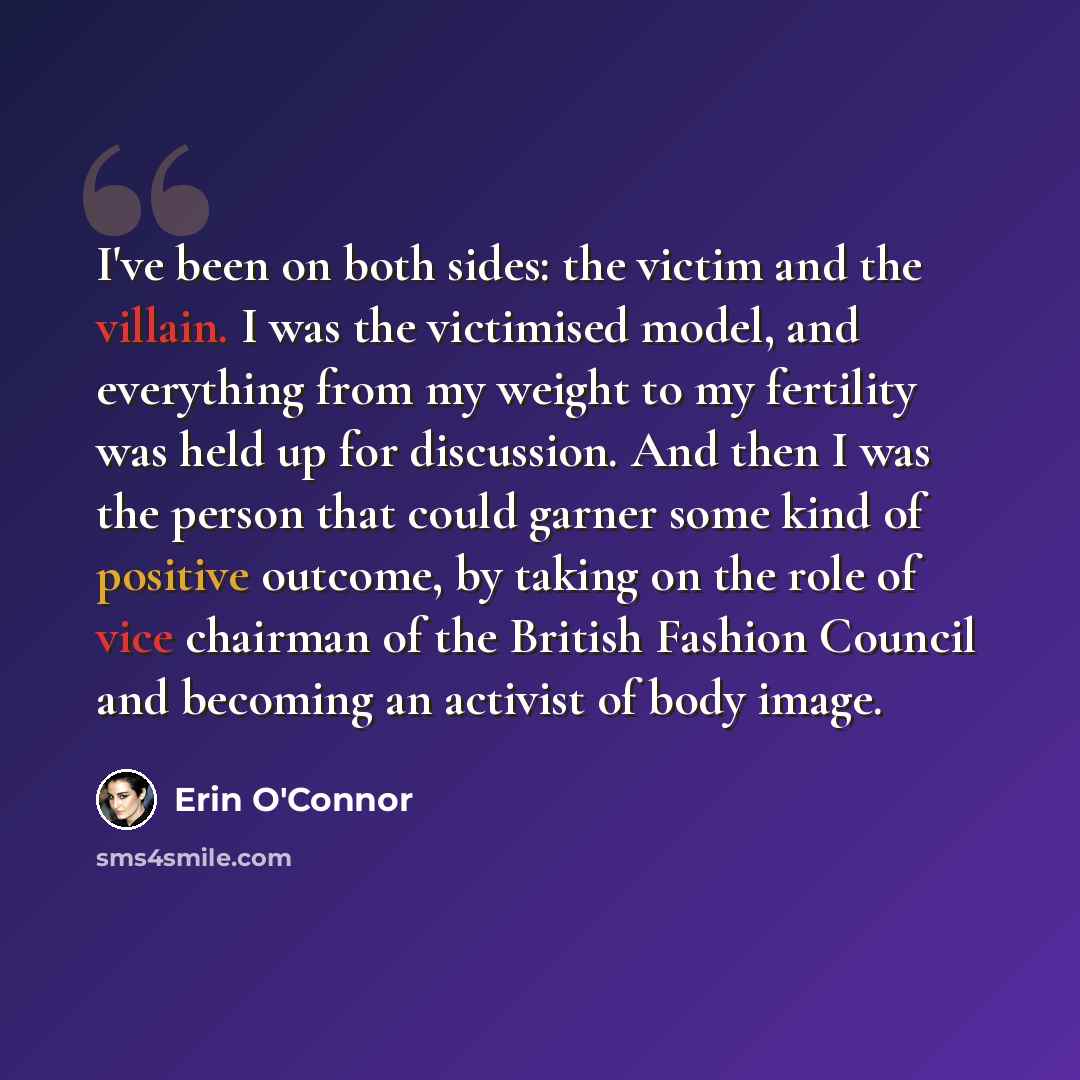 “I've been on both sides: the victim and the villain. I was the victimised model, and everything from my weight to my fertility was held up for discussion. And then I was the person that could garner some kind of positive outcome, by taking on the role of vice chairman of the British Fashion…” quote by Erin O'Connor