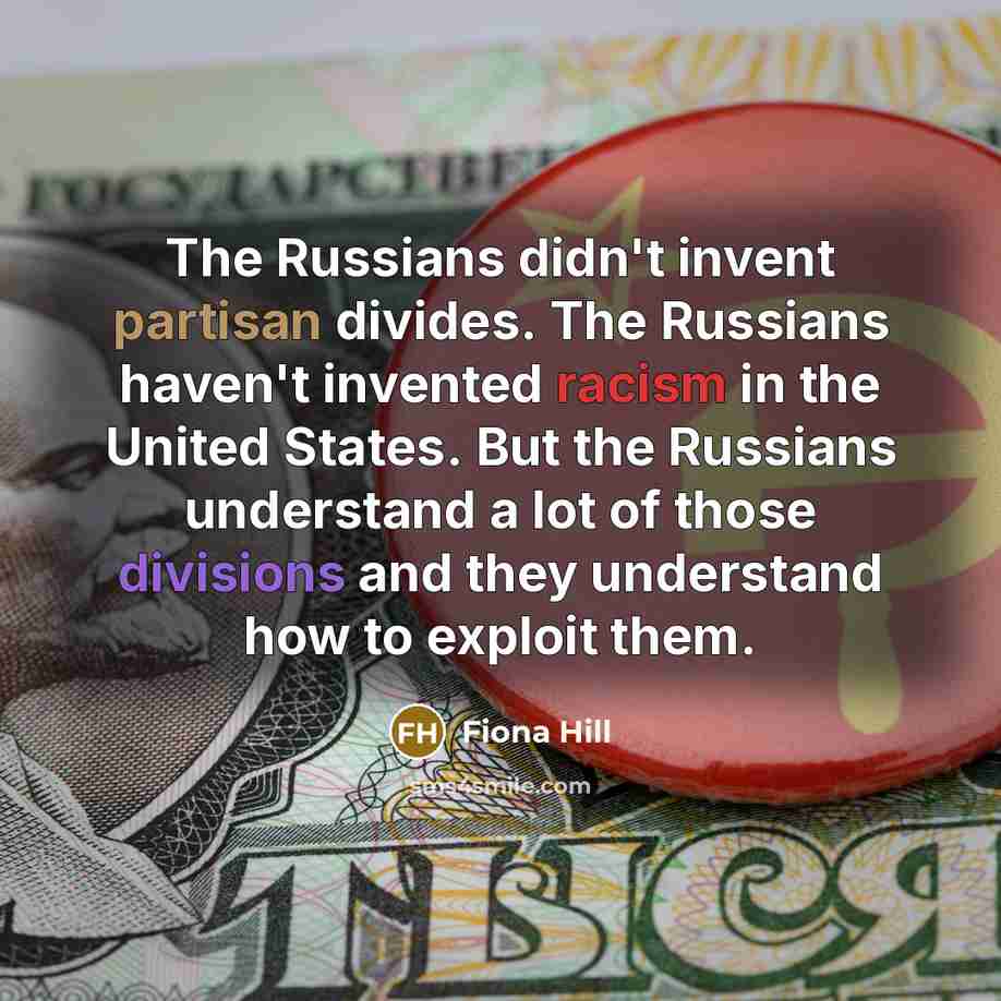 “The Russians didn't invent partisan divides. The Russians haven't invented racism in the United States. But the Russians understand a lot of those divisions and they understand how to exploit them.” quote by Fiona Hill