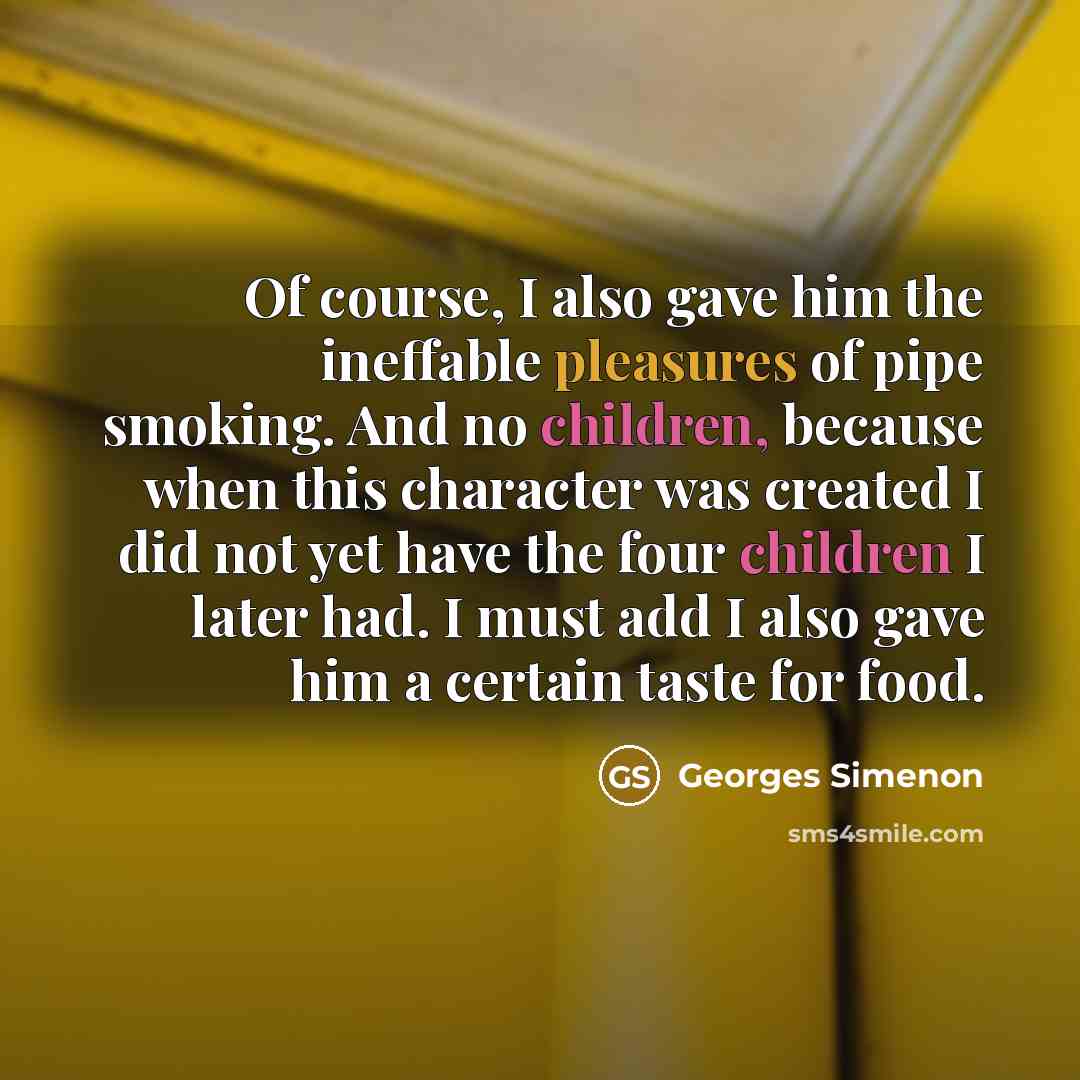 “Of course, I also gave him the ineffable pleasures of pipe smoking. And no children, because when this character was created I did not yet have the four children I later had. I must add I also gave him a certain taste for food.” quote by Georges Simenon