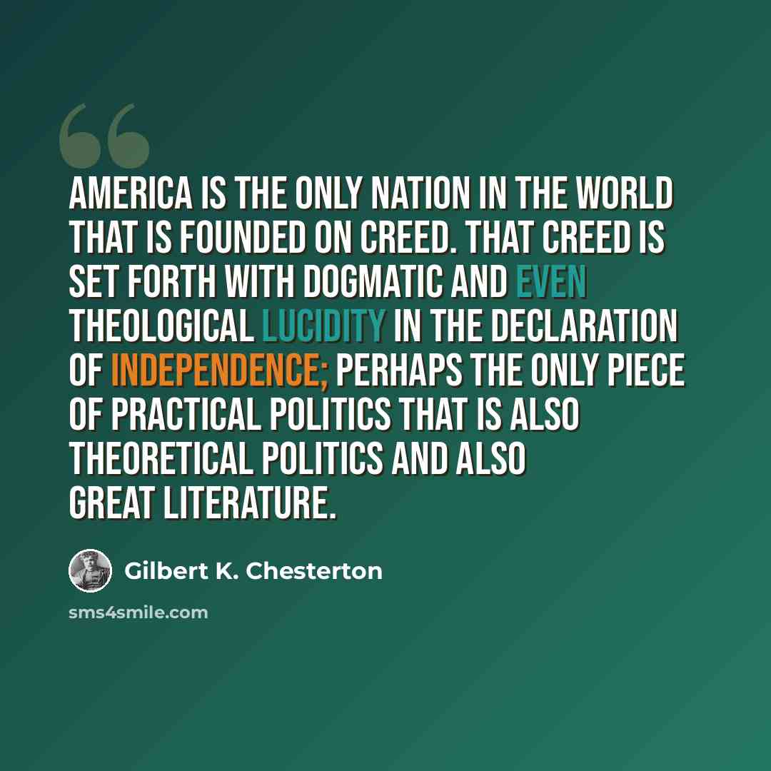 “America is the only nation in the world that is founded on creed. That creed is set forth with dogmatic and even theological lucidity in the Declaration of Independence; perhaps the only piece of practical politics that is also theoretical politics and also great literature.” quote by Gilbert K. Chesterton
