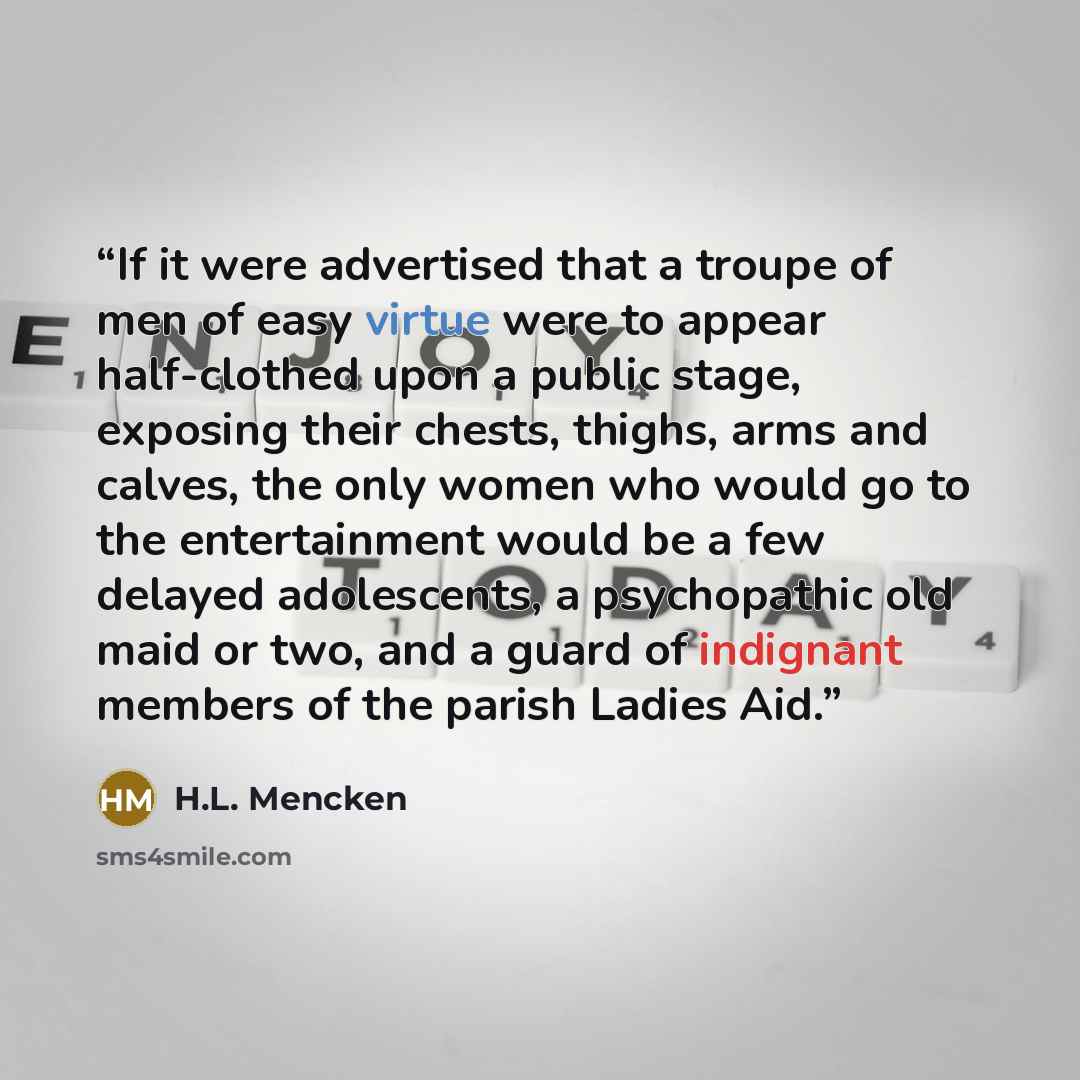 “If it were advertised that a troupe of men of easy virtue were to appear half-clothed upon a public stage, exposing their chests, thighs, arms and calves, the only women who would go to the entertainment would be a few delayed adolescents, a psychopathic old maid or two, and a guard of indignant…” quote by H.L. Mencken