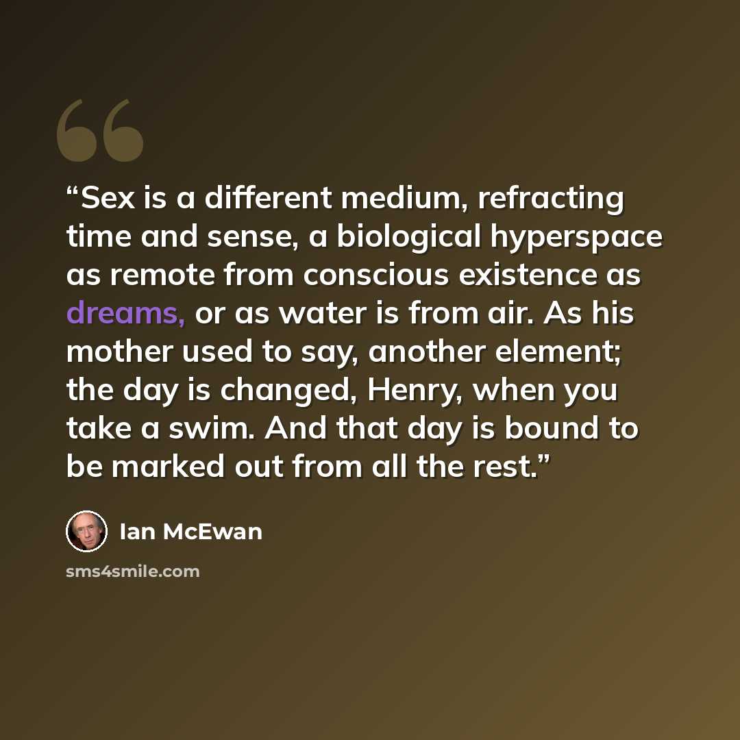 “Sex is a different medium, refracting time and sense, a biological hyperspace as remote from conscious existence as dreams, or as water is from air. As his mother used to say, another element; the day is changed, Henry, when you take a swim. And that day is bound to be marked out from all the rest.” quote by Ian McEwan