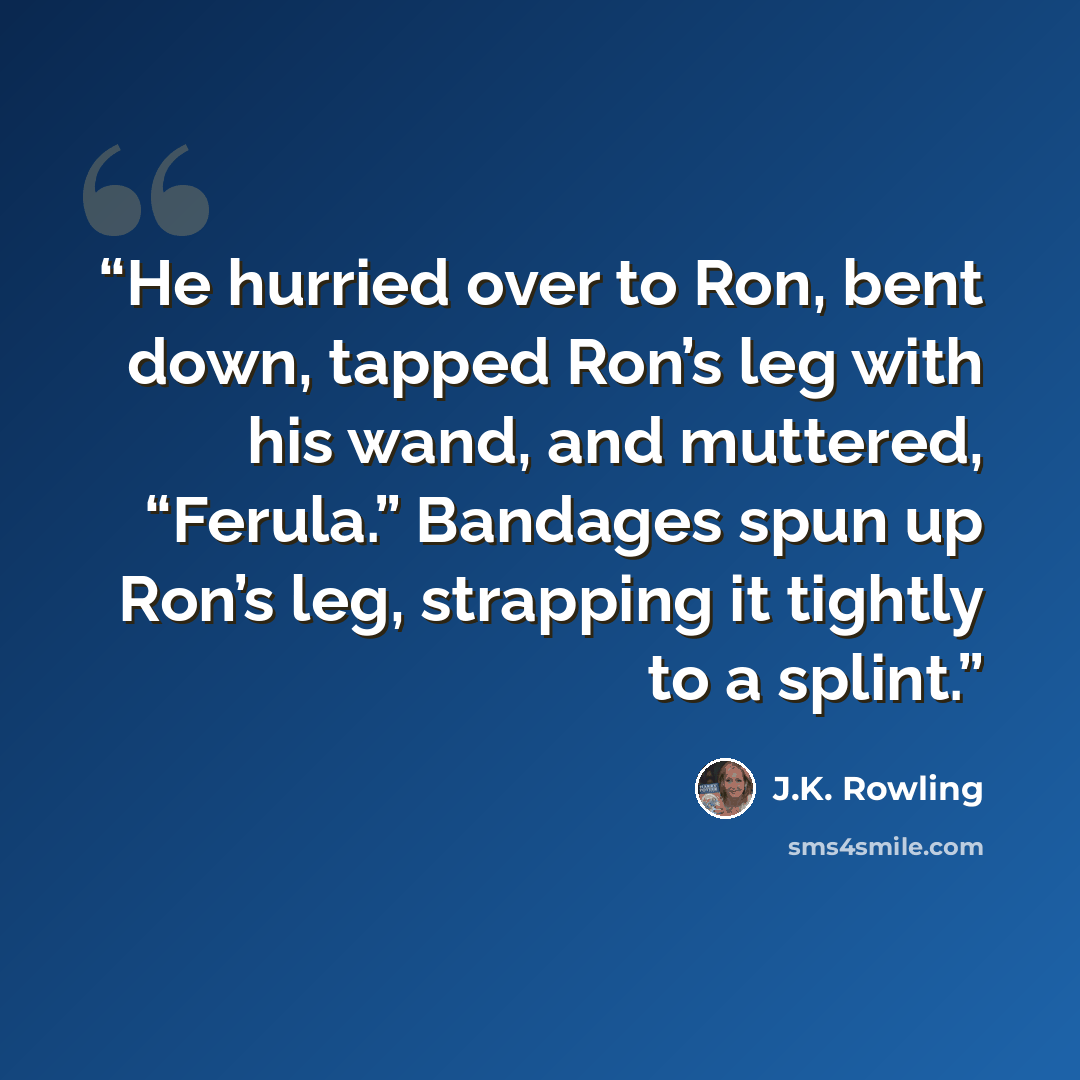 “He hurried over to Ron, bent down, tapped Ron’s leg with his wand, and muttered, “Ferula.” Bandages spun up Ron’s leg, strapping it tightly to a splint.” quote by J.K. Rowling