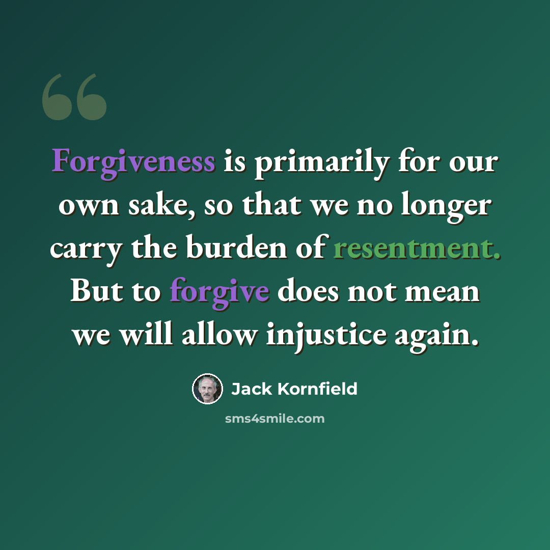 “Forgiveness is primarily for our own sake, so that we no longer carry the burden of resentment. But to forgive does not mean we will allow injustice again.” quote by Jack Kornfield