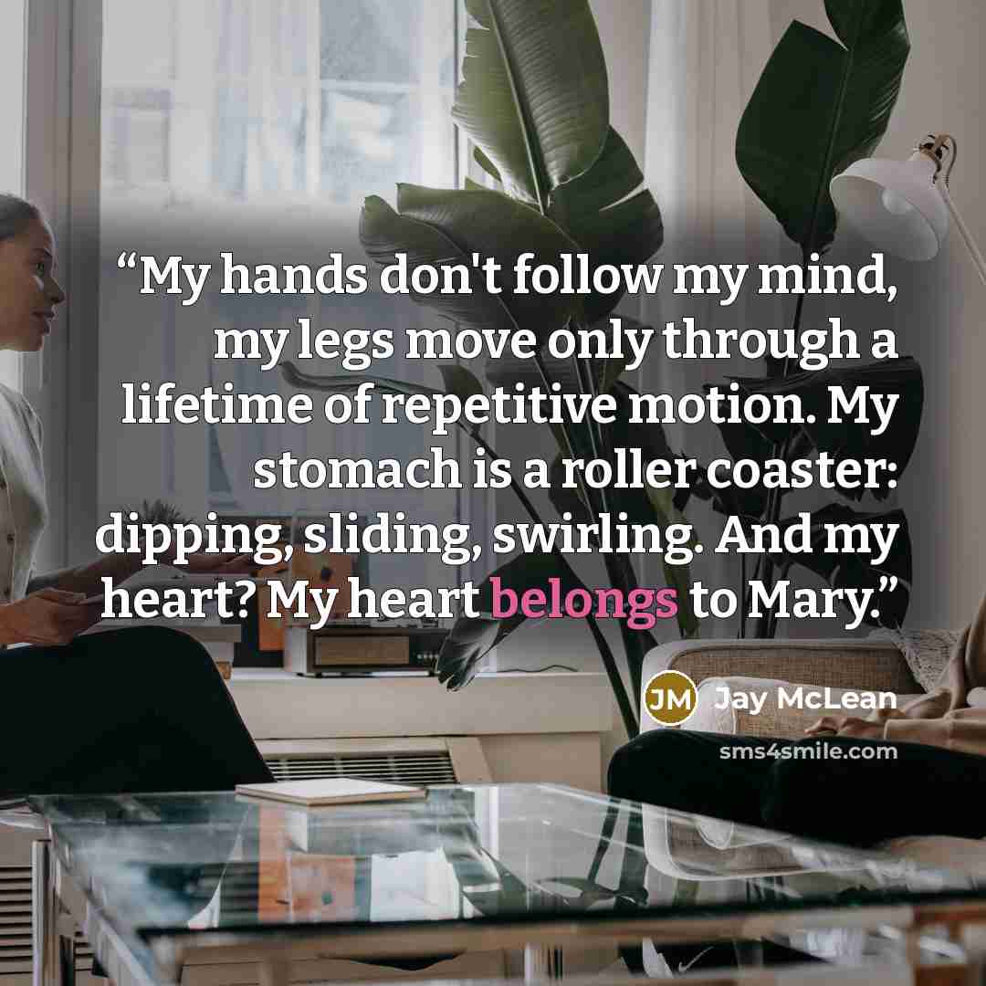“My hands don't follow my mind, my legs move only through a lifetime of repetitive motion. My stomach is a roller coaster: dipping, sliding, swirling. And my heart? My heart belongs to Mary.” quote by Jay McLean