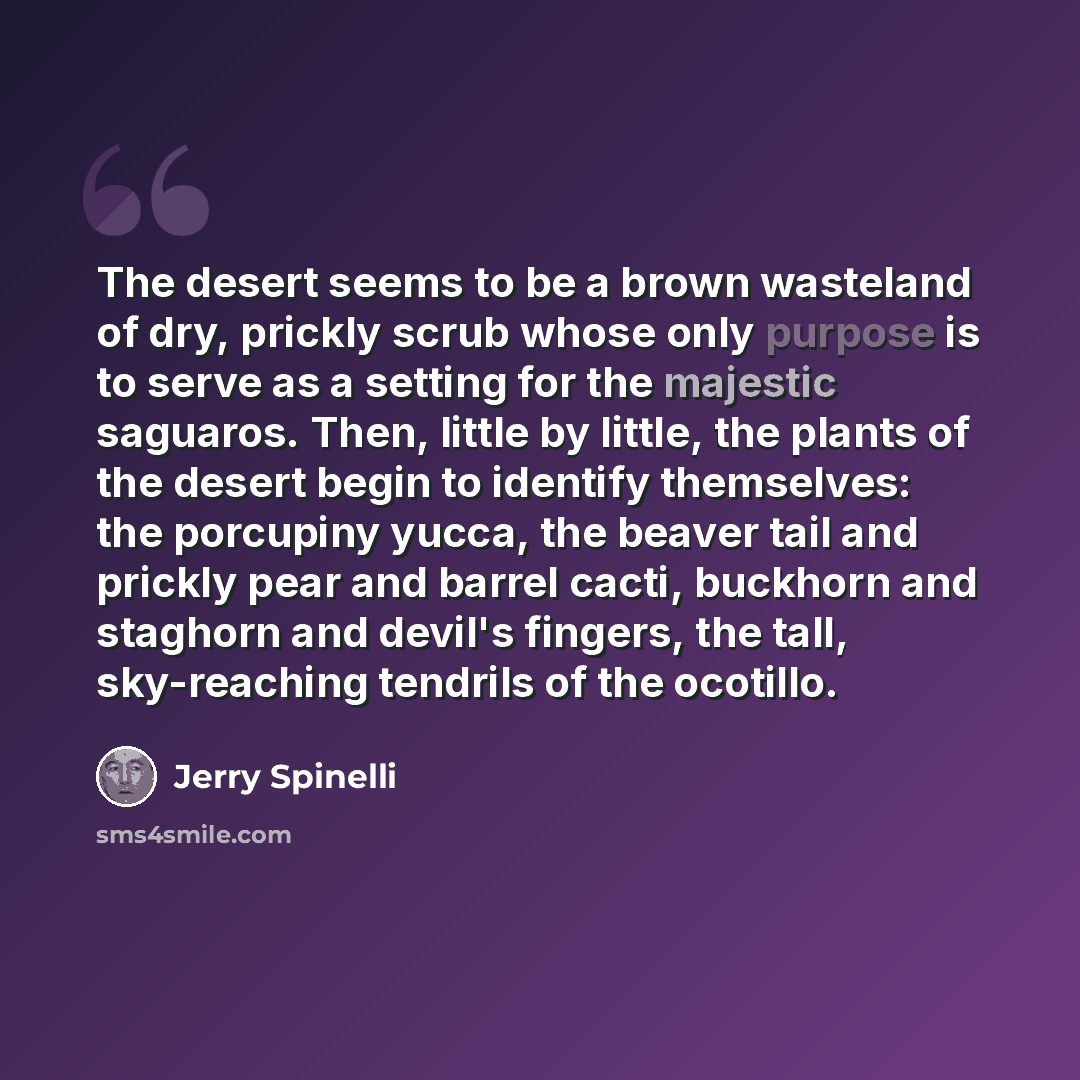 “The desert seems to be a brown wasteland of dry, prickly scrub whose only purpose is to serve as a setting for the majestic saguaros. Then, little by little, the plants of the desert begin to identify themselves: the porcupiny yucca, the beaver tail and prickly pear and barrel cacti, buckhorn and…” quote by Jerry Spinelli