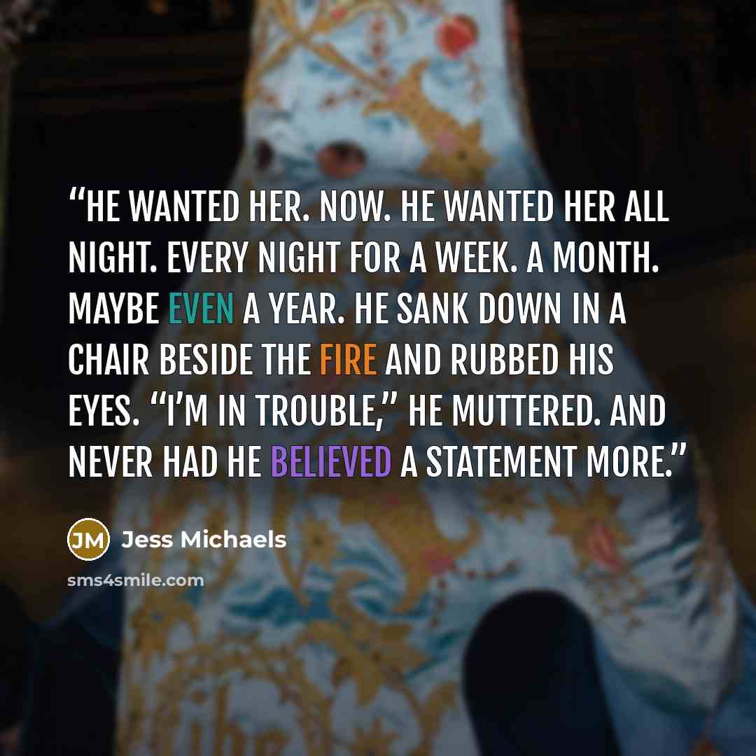 “He wanted her. Now. He wanted her all night. Every night for a week. A month. Maybe even a year. He sank down in a chair beside the fire and rubbed his eyes. “I’m in trouble,” he muttered. And never had he believed a statement more.” quote by Jess Michaels