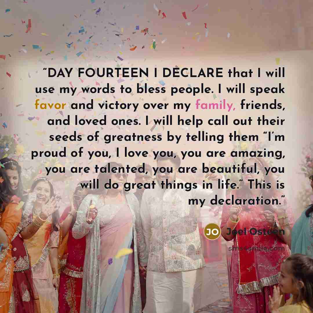 “DAY FOURTEEN I DECLARE that I will use my words to bless people. I will speak favor and victory over my family, friends, and loved ones. I will help call out their seeds of greatness by telling them “I’m proud of you, I love you, you are amazing, you are talented, you are beautiful, you will do…” quote by Joel Osteen