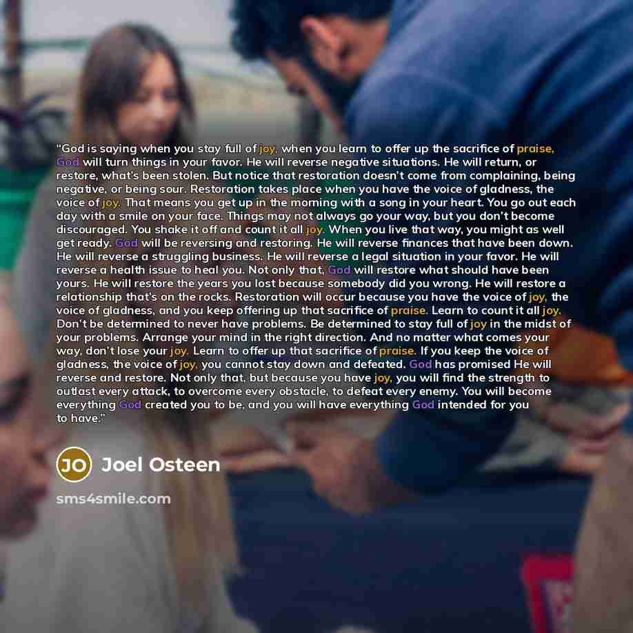 “God is saying when you stay full of joy, when you learn to offer up the sacrifice of praise, God will turn things in your favor. He will reverse negative situations. He will return, or restore, what’s been stolen. But notice that restoration doesn’t come from complaining, being negative, or being…” quote by Joel Osteen