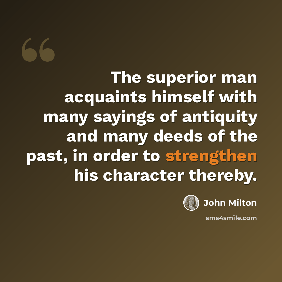 “The superior man acquaints himself with many sayings of antiquity and many deeds of the past, in order to strengthen his character thereby.” quote by John Milton