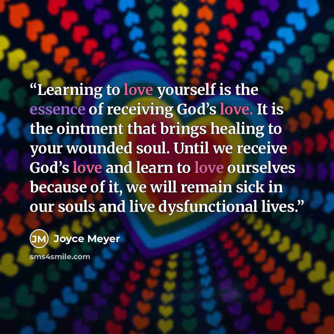 “Learning to love yourself is the essence of receiving God’s love. It is the ointment that brings healing to your wounded soul. Until we receive God’s love and learn to love ourselves because of it, we will remain sick in our souls and live dysfunctional lives.” quote by Joyce Meyer