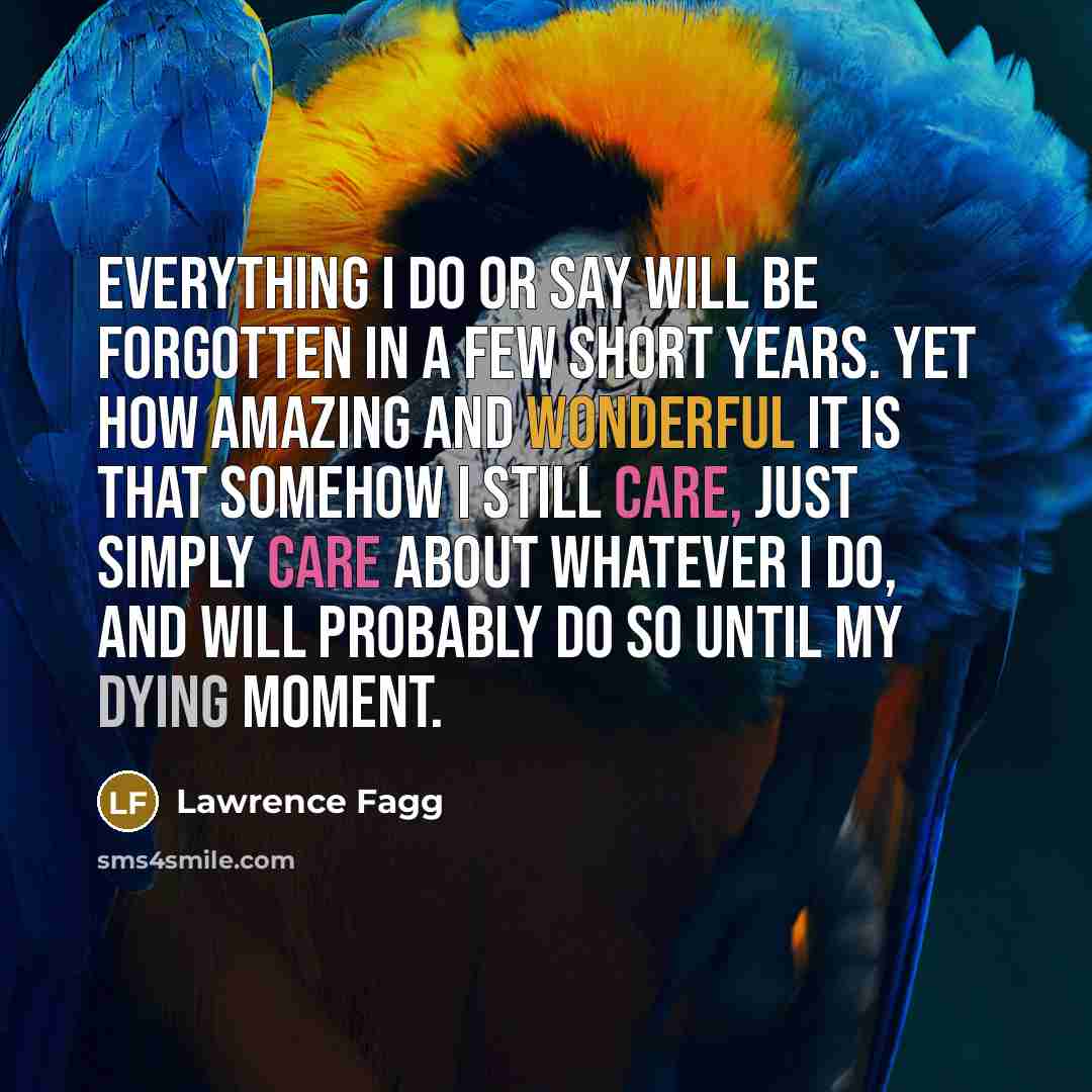 “Everything I do or say will be forgotten in a few short years. Yet how amazing and wonderful it is that somehow I still care, just simply care about whatever I do, and will probably do so until my dying moment.” quote by Lawrence Fagg