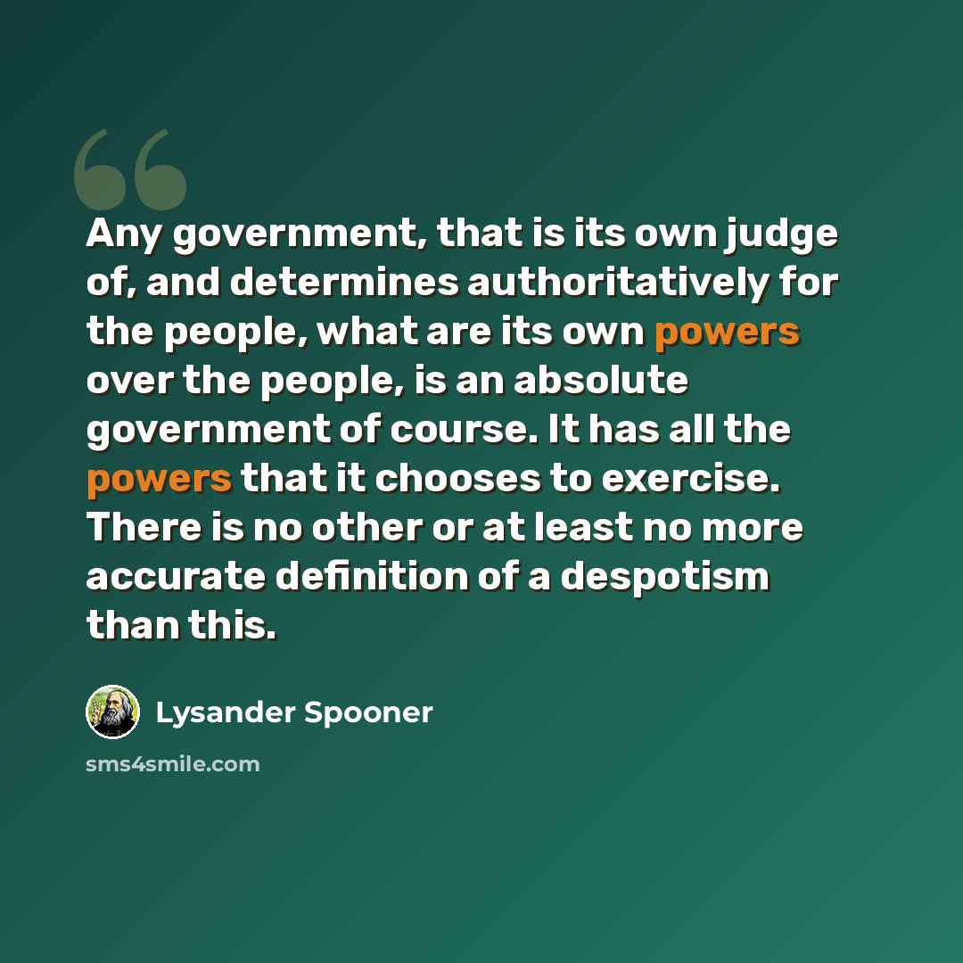 “Any government, that is its own judge of, and determines authoritatively for the people, what are its own powers over the people, is an absolute government of course. It has all the powers that it chooses to exercise. There is no other or at least no more accurate definition of a despotism than…” quote by Lysander Spooner