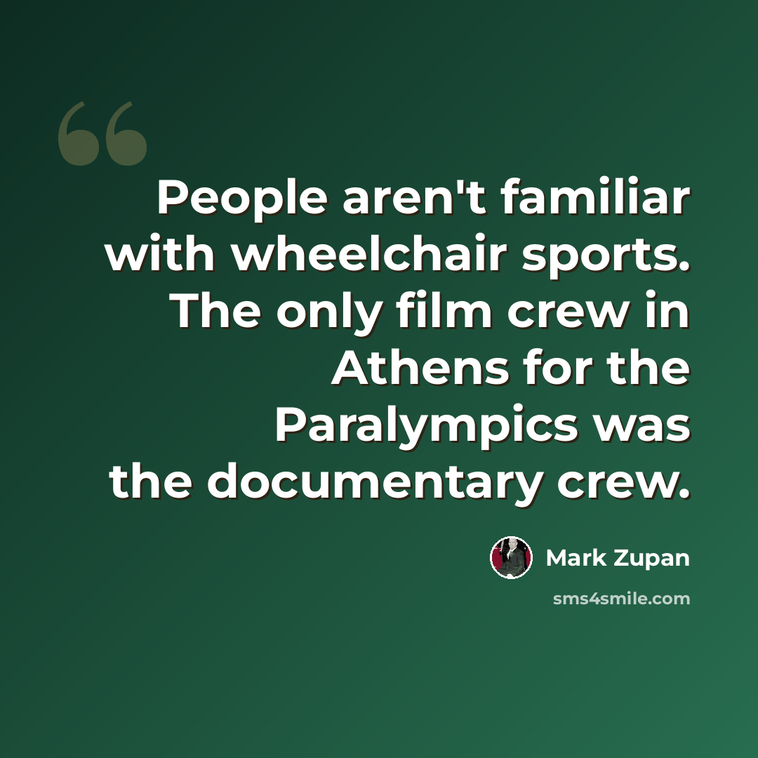 “People aren't familiar with wheelchair sports. The only film crew in Athens for the Paralympics was the documentary crew.” quote by Mark Zupan