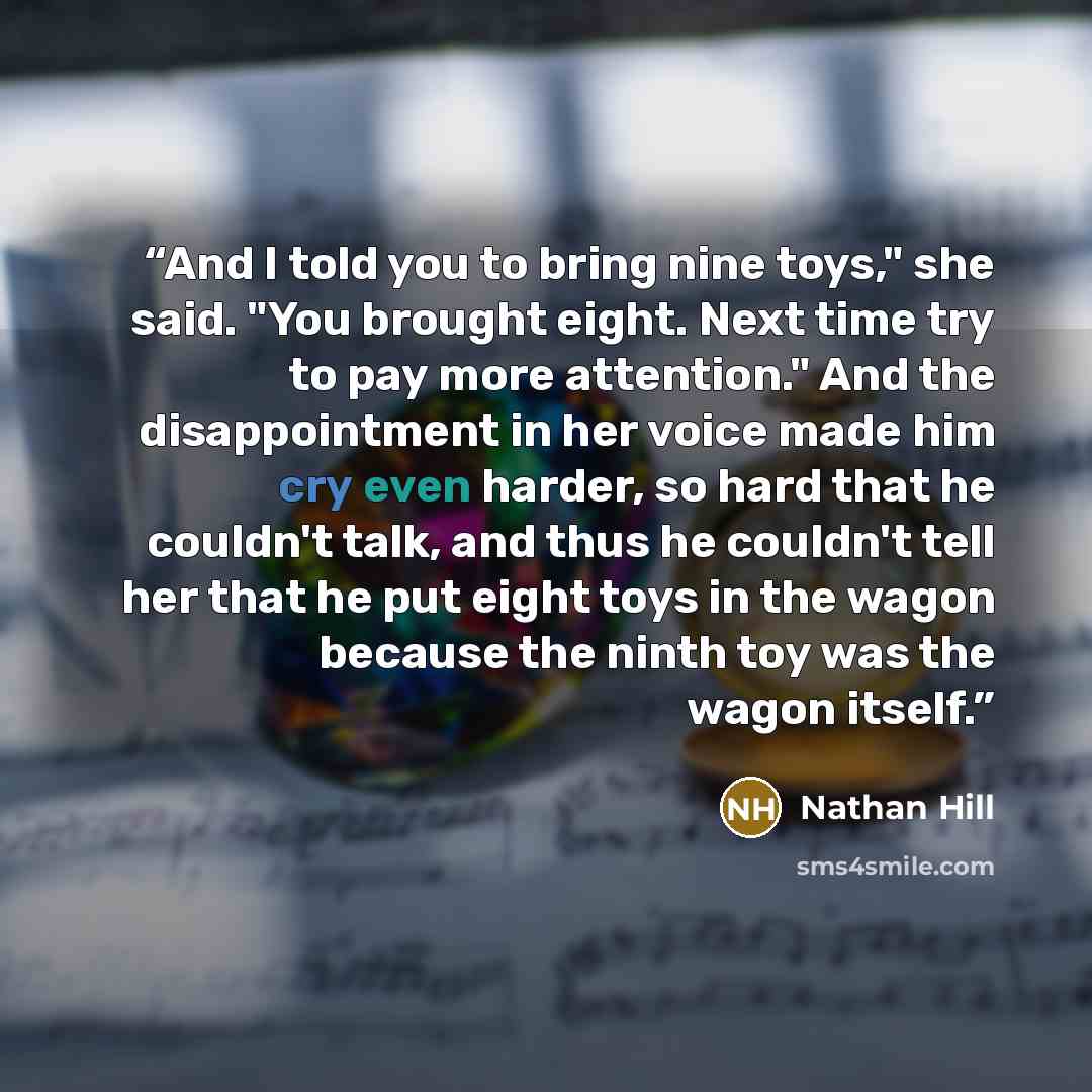 “And I told you to bring nine toys," she said. "You brought eight. Next time try to pay more attention." And the disappointment in her voice made him cry even harder, so hard that he couldn't talk, and thus he couldn't tell her that he put eight toys in the wagon because the ninth toy was the wagon…” quote by Nathan Hill