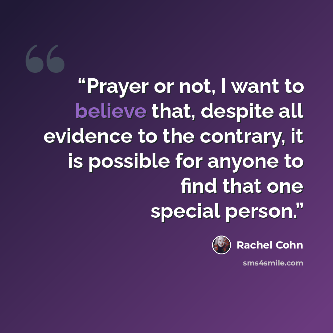 “Prayer or not, I want to believe that, despite all evidence to the contrary, it is possible for anyone to find that one special person.” quote by Rachel Cohn