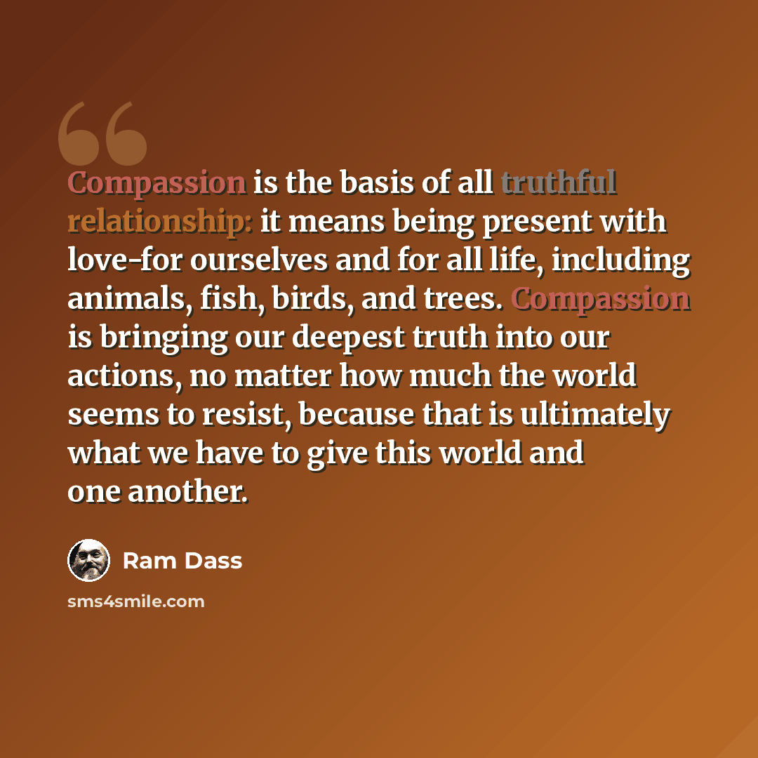 “Compassion is the basis of all truthful relationship: it means being present with love-for ourselves and for all life, including animals, fish, birds, and trees. Compassion is bringing our deepest truth into our actions, no matter how much the world seems to resist, because that is ultimately what…” quote by Ram Dass